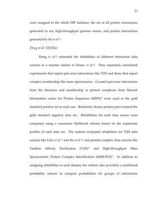23
were  assigned  to  the  whole  DIP  database,  the  set  of  all  protein  interactions 
generated  in  any  high‐throughput  genome  screen,  and  protein  interactions 
generated by Ito et al.18. 
Deng et al. (DENG) 
Deng  et  al.44  estimated  the  reliabilities  of  different  interaction  data 
sources  in  a  manner  similar  to  Deane  et  al.43.    They  separately  considered 
experiments that report pair‐wise interactions like Y2H and those that report 
complex membership like mass spectrometry.  Curated pair‐wise interactions 
from  the  literature  and  membership  in  protein  complexes  from  Munich 
Information  center  for  Protein  Sequences  (MIPS)57  were  used  as  the  gold 
standard positive set in each case.  Randomly chosen protein pairs formed the 
gold  standard  negative  data  set.    Reliabilities  for  each  data  source  were 
computed  using  a  maximum  likelihood  scheme  based  on  the  expression 
profiles  of  each  data  set.    The  authors  evaluated  reliabilities  for  Y2H  data 
sources like Uetz et al.20 and Ito et al.18, and protein complex data sources like 
Tandem  Affinity  Purification  (TAP)12  and  High‐throughput  Mass 
Spectrometric  Protein  Complex  Identification  (HMS‐PCI)17.    In  addition  to 
assigning reliabilities to each dataset, the authors also provided a conditional 
probability  scheme  to  compute  probabilities  for  groups  of  interactions 
 