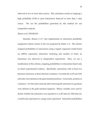 24
observed in two or more data sources.  This calculation results in assigning a 
high  probability  (0.99)  to  yeast  interactions  observed  in  more  than  1  data 
source.    We  use  the  probabilities  generated  by  this  method  for  our 
comparative analysis. 
Sharan et al. (SHARAN) 
Recently,  Sharan  et  al.54  also  implemented  an  interaction  probability 
assignment scheme similar to the one proposed by Bader et al.  The scheme 
assigned probabilities to interactions using a logistic regression model based 
on  mRNA  expression,  interaction  clustering  and  number  of  times  an 
interaction  was  observed  in  independent  experiments.    Here,  we  use  a 
modification of this scheme, assigning probabilities to interactions based only 
on  direct  experimental  evidence.    Specifically,  interactions  with  at  least  two 
literature references or those that had a distance ≤ 2 in both the co‐IP and Y2H 
networks were defined as the gold standard positives.  Conversely, proteins at 
a distance > 4 in the entire network (after removing the interaction in question) 
were defined as the gold standard negatives.  Binary variables were used to 
denote whether the interaction was reported in a co‐IP data set, Y2H data set, 
a small‐scale experiment or a large–scale experiment.  Interaction probabilities 
 