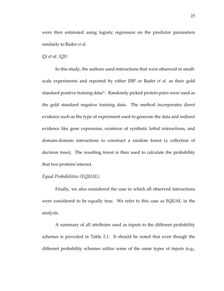 25
were  then  estimated  using  logistic  regression  on  the  predictor  parameters 
similarly to Bader et al. 
Qi et al. (QI) 
In this study, the authors used interactions that were observed in small‐
scale  experiments  and  reported  by  either  DIP  or  Bader  et  al.  as  their  gold 
standard positive training data51.  Randomly picked protein pairs were used as 
the  gold  standard  negative  training  data.    The  method  incorporates  direct 
evidence such as the type of experiment used to generate the data and indirect 
evidence  like  gene  expression,  existence  of  synthetic  lethal  interactions,  and 
domain‐domain  interactions  to  construct  a  random  forest  (a  collection  of 
decision trees).  The resulting forest is then used to calculate the probability 
that two proteins interact. 
Equal Probabilities (EQUAL) 
Finally, we also considered the case in which all observed interactions 
were considered to be equally true.  We refer to this case as EQUAL in the 
analysis. 
A summary of all attributes used as inputs to the different probability 
schemes  is  provided  in  Table  2.1.    It  should  be  noted  that  even  though  the 
different  probability  schemes  utilize  some  of  the  same  types  of  inputs  (e.g., 
 