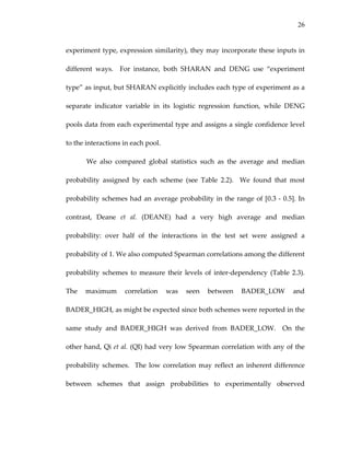 26
experiment type, expression similarity), they may incorporate these inputs in 
different  ways.    For  instance,  both  SHARAN  and  DENG  use  “experiment 
type” as input, but SHARAN explicitly includes each type of experiment as a 
separate  indicator  variable  in  its  logistic  regression  function,  while  DENG 
pools data from each experimental type and assigns a single confidence level 
to the interactions in each pool. 
We  also  compared  global  statistics  such  as  the  average  and  median 
probability  assigned  by  each  scheme  (see  Table  2.2).    We  found  that  most 
probability schemes had an average probability in the range of [0.3 ‐ 0.5]. In 
contrast,  Deane  et  al.  (DEANE)  had  a  very  high  average  and  median 
probability:  over  half  of  the  interactions  in  the  test  set  were  assigned  a 
probability of 1. We also computed Spearman correlations among the different 
probability  schemes  to  measure their  levels  of  inter‐dependency  (Table  2.3).  
The  maximum  correlation  was  seen  between  BADER_LOW  and 
BADER_HIGH, as might be expected since both schemes were reported in the 
same  study  and  BADER_HIGH  was  derived  from  BADER_LOW.    On  the 
other hand, Qi et al. (QI) had very low Spearman correlation with any of the 
probability schemes.  The low correlation may reflect an inherent difference 
between  schemes  that  assign  probabilities  to  experimentally  observed 
 