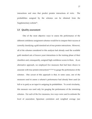 27
interactions  and  ones  that  predict  protein  interactions  ab  initio.    The 
probabilities  assigned  by  the  schemes  can  be  obtained  from  the 
Supplementary website58. 
2.3 Quality assessment 
One  of  the  most  objective  ways  to  assess  the  performance  of  the 
different confidence assignment schemes would be to compare their success at 
correctly classifying a gold standard set of true protein interactions.  However, 
all of the schemes considered in this analysis had already used the available 
gold standard sets of known yeast interactions in the training phase of their 
classifiers and, consequently, assigned high confidence scores to them.   As an 
alternative  approach,  we  employed  five  measures  that  had  been  shown  to 
associate with true protein interactions26,53,59,60 to gauge the performance of the 
schemes.    One  caveat  of  this  approach  is  that,  in  some  cases,  one  of  the 
measures used to  assess a scheme’s performance had already been used (in 
full or in part) as an input to assigning its probabilities.  To avoid circularity, 
this  measure  was  used  only  for  gauging  the  performance  of  the  remaining 
schemes.  For each of the five measures, two ways were used to estimate the 
level  of  association:  Spearman  correlation  and  weighted  average  (see 
 
