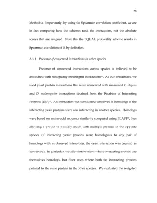 28
Methods).  Importantly, by using the Spearman correlation coefficient, we are 
in  fact  comparing  how  the  schemes  rank  the  interactions,  not  the  absolute 
scores that are assigned.  Note that the EQUAL probability scheme results in 
Spearman correlation of 0, by definition.   
2.3.1 Presence of conserved interactions in other species 
Presence  of  conserved  interactions  across  species  is  believed  to  be 
associated with biologically meaningful interactions60.  As our benchmark, we 
used yeast protein interactions that were conserved with measured C. elegans 
and  D.  melanogaster  interactions  obtained  from  the  Database  of  Interacting 
Proteins (DIP)37.  An interaction was considered conserved if homologs of the 
interacting yeast proteins were also interacting in another species.  Homologs 
were based on amino‐acid sequence similarity computed using BLAST27, thus 
allowing a protein to possibly match with multiple proteins in the opposite 
species  (if  interacting  yeast  proteins  were  homologous  to  any  pair  of 
homologs with an observed interaction, the yeast interaction was counted as 
conserved).  In particular, we allow interactions whose interacting proteins are 
themselves  homologs,  but  filter  cases  where  both  the  interacting  proteins 
pointed to the same protein in the other species.  We evaluated the weighted 
 