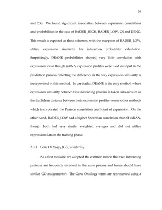 30
and  2.5).    We  found  significant  association  between  expression  correlations 
and probabilities in the case of BADER_HIGH, BADER_LOW, QI and DENG.   
This result is expected as these schemes, with the exception of BADER_LOW, 
utilize  expression  similarity  for  interaction  probability  calculation.  
Surprisingly,  DEANE  probabilities  showed  very  little  correlation  with 
expression, even though mRNA expression profiles were used as input in the 
prediction process reflecting the difference in the way expression similarity is 
incorporated in this method.  In particular, DEANE is the only method where 
expression similarity between two interacting proteins is taken into account as 
the Euclidean distance between their expression profiles versus other methods 
which incorporated the Pearson correlation coefficient of expression.  On the 
other hand, BADER_LOW had a higher Spearman correlation than SHARAN, 
though  both  had  very  similar  weighted  averages  and  did  not  utilize 
expression data in the training phase. 
2.3.3 Gene Ontology (GO) similarity 
As a first measure, we adopted the common notion that two interacting 
proteins are frequently involved in the same process and hence should have 
similar GO assignments56.  The Gene Ontology terms are represented using a 
 