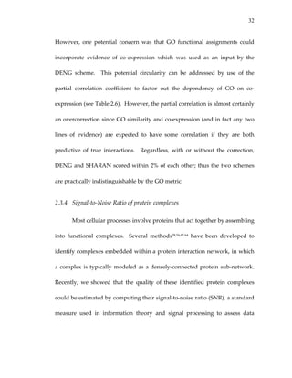 32
However,  one  potential  concern  was  that  GO  functional  assignments  could 
incorporate  evidence  of  co‐expression  which  was  used  as  an  input  by  the 
DENG  scheme.    This  potential  circularity  can  be  addressed  by  use  of  the 
partial  correlation  coefficient  to  factor  out  the  dependency  of  GO  on  co‐
expression (see Table 2.6).  However, the partial correlation is almost certainly 
an overcorrection since GO similarity and co‐expression (and in fact any two 
lines  of  evidence)  are  expected  to  have  some  correlation  if  they  are  both 
predictive  of  true  interactions.    Regardless,  with  or  without  the  correction, 
DENG and SHARAN scored within 2% of each other; thus the two schemes 
are practically indistinguishable by the GO metric. 
2.3.4 Signal‐to‐Noise Ratio of protein complexes 
Most cellular processes involve proteins that act together by assembling 
into  functional  complexes.    Several  methods28,54,62‐64  have  been  developed  to 
identify complexes embedded within a protein interaction network, in which 
a complex is typically modeled as a densely‐connected protein sub‐network.  
Recently,  we  showed  that  the  quality  of  these  identified  protein  complexes 
could be estimated by computing their signal‐to‐noise ratio (SNR), a standard 
measure  used  in  information  theory  and  signal  processing  to  assess  data 
 