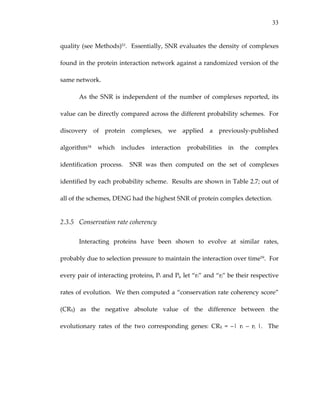 33
quality (see Methods)53.  Essentially, SNR evaluates the density of complexes 
found in the protein interaction network against a randomized version of the 
same network. 
As the SNR is independent of  the number of complexes  reported, its 
value can be directly compared across the different probability schemes.  For 
discovery  of  protein  complexes,  we  applied  a  previously‐published 
algorithm54  which  includes  interaction  probabilities  in  the  complex 
identification  process.    SNR  was  then  computed  on  the  set  of  complexes 
identified by each probability scheme.  Results are shown in Table 2.7; out of 
all of the schemes, DENG had the highest SNR of protein complex detection.   
2.3.5 Conservation rate coherency 
Interacting  proteins  have  been  shown  to  evolve  at  similar  rates, 
probably due to selection pressure to maintain the interaction over time59.  For 
every pair of interacting proteins, Pi and Pj, let “ri” and “rj” be their respective 
rates of evolution.  We then computed a “conservation rate coherency score” 
(CRij)  as  the  negative  absolute  value  of  the  difference  between  the 
evolutionary  rates  of  the  two  corresponding  genes:  CRij  =  –|  ri  –  rj  |.    The 
 