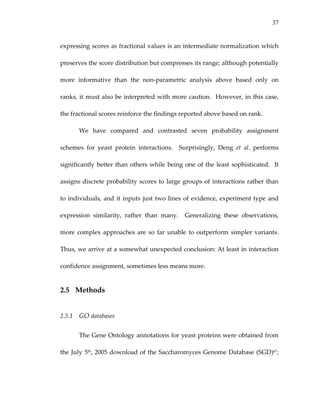 37
expressing scores as fractional values is an intermediate normalization which 
preserves the score distribution but compresses its range; although potentially 
more  informative  than  the  non‐parametric  analysis  above  based  only  on 
ranks, it must also be interpreted with more caution.  However, in this case, 
the fractional scores reinforce the findings reported above based on rank.  
We  have  compared  and  contrasted  seven  probability  assignment 
schemes  for  yeast  protein  interactions.    Surprisingly,  Deng  et  al.  performs 
significantly better than others while being one of the least sophisticated.  It 
assigns discrete probability scores to large groups of interactions rather than 
to individuals, and it inputs just two lines of evidence, experiment type and 
expression  similarity,  rather  than  many.    Generalizing  these  observations, 
more complex approaches are so far unable to outperform simpler variants.  
Thus, we arrive at a somewhat unexpected conclusion: At least in interaction 
confidence assignment, sometimes less means more. 
2.5 Methods 
2.5.1 GO databases 
The Gene Ontology annotations for yeast proteins were obtained from 
the July 5th, 2005 download of the Saccharomyces Genome Database (SGD)67; 
 