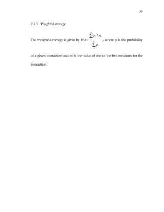 39
2.5.3 Weighted average 
The weighted average is given by 
∑
∑
=
=
= N
i
i
N
i
ii
p
mp
WA
1
1
*
, where pi is the probability 
of a given interaction and mi is the value of one of the five measures for the 
interaction. 
 
 