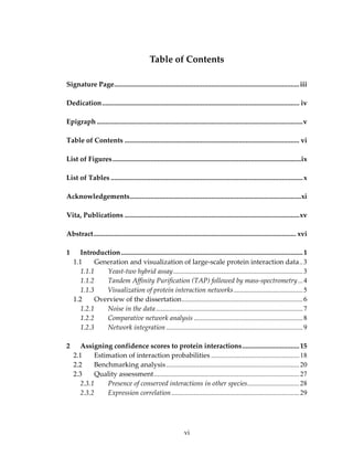 Table of Contents 
Signature Page...........................................................................................................iii
 
Dedication.................................................................................................................. iv
 
Epigraph .......................................................................................................................v
 
Table of Contents ..................................................................................................... vi
 
List of Figures.............................................................................................................ix
 
List of Tables ...............................................................................................................x
 
Acknowledgements...................................................................................................xi
 
Vita, Publications .....................................................................................................xv
 
Abstract..................................................................................................................... xvi
 
1 Introduction.........................................................................................................1
1.1 Generation and visualization of large‐scale protein interaction data..3
1.1.1 Yeast‐two hybrid assay...........................................................................3
1.1.2 Tandem Affinity Purification (TAP) followed by mass‐spectrometry...4
1.1.3 Visualization of protein interaction networks........................................5
1.2 Overview of the dissertation......................................................................6
1.2.1 Noise in the data.....................................................................................7
1.2.2 Comparative network analysis ...............................................................8
1.2.3 Network integration...............................................................................9
 
2 Assigning confidence scores to protein interactions.................................15
2.1 Estimation of interaction probabilities ...................................................18
2.2 Benchmarking analysis.............................................................................20
2.3 Quality assessment....................................................................................27
2.3.1 Presence of conserved interactions in other species..............................28
2.3.2 Expression correlation..........................................................................29
vi
 