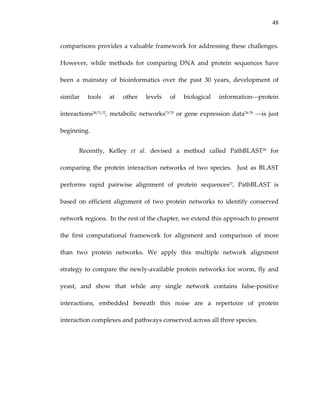 48
comparisons provides a valuable framework for addressing these challenges.  
However,  while  methods  for  comparing  DNA  and  protein  sequences  have 
been  a  mainstay  of  bioinformatics  over  the  past  30  years,  development  of 
similar  tools  at  other  levels  of  biological  information⎯protein 
interactions28,71,72, metabolic networks73‐75 or gene expression data76‐78 ⎯is just 
beginning.  
Recently,  Kelley  et  al.  devised  a  method  called  PathBLAST28  for 
comparing  the  protein  interaction  networks  of  two  species.    Just  as  BLAST 
performs  rapid  pairwise  alignment  of  protein  sequences27,  PathBLAST  is 
based  on  efficient  alignment  of  two  protein  networks  to  identify  conserved 
network regions.  In the rest of the chapter, we extend this approach to present 
the  first  computational  framework  for  alignment  and  comparison  of  more 
than  two  protein  networks.  We  apply  this  multiple  network  alignment 
strategy to compare the newly‐available protein networks for worm, fly and 
yeast,  and  show  that  while  any  single  network  contains  false‐positive 
interactions,  embedded  beneath  this  noise  are  a  repertoire  of  protein 
interaction complexes and pathways conserved across all three species.  
 