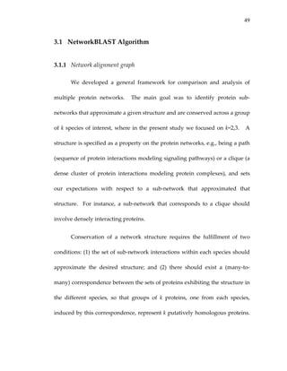 49
3.1 NetworkBLAST Algorithm 
3.1.1 Network alignment graph 
We  developed  a  general  framework  for  comparison  and  analysis  of 
multiple  protein  networks.    The  main  goal  was  to  identify  protein  sub‐
networks that approximate a given structure and are conserved across a group 
of k species of interest, where in the present study we focused on k=2,3.   A 
structure is specified as a property on the protein networks, e.g., being a path 
(sequence of protein interactions modeling signaling pathways) or a clique (a 
dense  cluster  of  protein  interactions  modeling  protein  complexes),  and  sets 
our  expectations  with  respect  to  a  sub‐network  that  approximated  that 
structure.    For  instance,  a  sub‐network  that  corresponds  to  a  clique  should 
involve densely interacting proteins. 
Conservation  of  a  network  structure  requires  the  fulfillment  of  two 
conditions: (1) the set of sub‐network interactions within each species should 
approximate  the  desired  structure;  and  (2)  there  should  exist  a  (many‐to‐
many) correspondence between the sets of proteins exhibiting the structure in 
the  different  species,  so  that  groups  of  k  proteins,  one  from  each  species, 
induced by this correspondence, represent k putatively homologous proteins.  
 