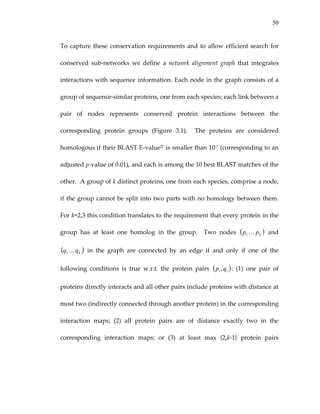 50
To capture these conservation requirements and to allow efficient search for 
conserved  sub‐networks  we  define  a  network  alignment  graph  that  integrates 
interactions with sequence information. Each node in the graph consists of a 
group of sequence‐similar proteins, one from each species; each link between a 
pair  of  nodes  represents  conserved  protein  interactions  between  the 
corresponding  protein  groups  (Figure  3.1).    The  proteins  are  considered 
homologous if their BLAST E‐value27 is smaller than 10‐7 (corresponding to an 
adjusted p‐value of 0.01), and each is among the 10 best BLAST matches of the 
other.  A group of k distinct proteins, one from each species, comprise a node, 
if the group cannot be split into two parts with no homology between them.  
For k=2,3 this condition translates to the requirement that every protein in the 
group  has  at  least  one  homolog  in  the  group.    Two  nodes    and 
  in  the  graph  are  connected  by  an  edge  if  and  only  if  one  of  the 
following  conditions  is  true  w.r.t.  the  protein  pairs 
( )kpp K1
( kqq K1 )
( )ii qp , :  (1)  one  pair  of 
proteins directly interacts and all other pairs include proteins with distance at 
most two (indirectly connected through another protein) in the corresponding 
interaction  maps;  (2)  all  protein  pairs  are  of  distance  exactly  two  in  the 
corresponding  interaction  maps;  or  (3)  at  least  max  {2,k‐1}  protein  pairs 
 