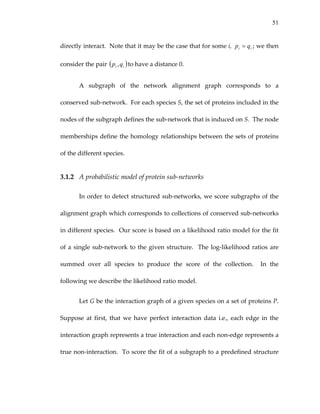51
directly interact.  Note that it may be the case that for some i,  ; we then 
consider the pair  to have a distance 0. 
ii qp =
( ii qp , )
A  subgraph  of  the  network  alignment  graph  corresponds  to  a 
conserved sub‐network.  For each species S, the set of proteins included in the 
nodes of the subgraph defines the sub‐network that is induced on S.  The node 
memberships define the homology relationships between the sets of proteins 
of the different species. 
3.1.2 A probabilistic model of protein sub‐networks 
In order to detect structured sub‐networks, we score subgraphs of the 
alignment graph which corresponds to collections of conserved sub‐networks 
in different species.  Our score is based on a likelihood ratio model for the fit 
of a single sub‐network to the given structure.  The log‐likelihood ratios are 
summed  over  all  species  to  produce  the  score  of  the  collection.    In  the 
following we describe the likelihood ratio model. 
Let G be the interaction graph of a given species on a set of proteins P.  
Suppose  at  first,  that  we  have  perfect  interaction  data  i.e.,  each  edge  in  the 
interaction graph represents a true interaction and each non‐edge represents a 
true non‐interaction.  To score the fit of a subgraph to a predefined structure 
 