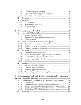 2.3.3 Gene Ontology (GO) similarity...........................................................30
2.3.4 Signal‐to‐Noise Ratio of protein complexes .........................................32
2.3.5 Conservation rate coherency ................................................................33
2.4 Discussion...................................................................................................34
2.5 Methods ......................................................................................................37
2.5.1 GO databases........................................................................................37
2.5.2 Signal to noise ratio (SNR) ..................................................................38
2.5.3 Weighted average..................................................................................39
 
3 Comparative network analysis ......................................................................47
3.1 NetworkBLAST Algorithm ......................................................................49
3.1.1 Network alignment graph ....................................................................49
3.1.2 A probabilistic model of protein sub‐networks.....................................51
3.1.3 Search algorithm...................................................................................54
3.2 Complexes conserved across multiple species......................................57
3.2.1 Three‐way versus two‐way network alignment...................................61
3.2.2 Prediction of new protein functions.....................................................62
3.2.3 Prediction of new protein interactions.................................................63
3.3 Discussion...................................................................................................65
3.3.1 Comparison to existing methods ..........................................................65
3.3.2 Best BLAST hits may not imply functional conservation ...................66
3.3.3 Functional links within conserved networks........................................67
3.3.4 Validation of predicted interactions .....................................................69
3.3.5 Conclusion............................................................................................70
3.4 Methods ......................................................................................................71
3.4.1 Scoring functional enrichment.............................................................71
3.4.2 Prediction of protein functions.............................................................72
3.4.3 Prediction of protein interactions.........................................................75
3.4.4 Automatic layout of conserved complexes............................................78
 
4 Comparative network analysis of the protein network of the malaria 
parasite Plasmodium falciparum ...........................................................................94
4.1 Cross‐species comparison of the Plasmodium protein network........95
4.1.1 Data sources .........................................................................................95
4.1.2 Comparative analysis of the Plasmodium PPI network.......................96
4.1.3 Analysis of conserved and distinct complexes in Plasmodium..........101
4.1.4 Distribution of GO Cellular Components across species...................104
4.2 Discussion.................................................................................................106
vii
 