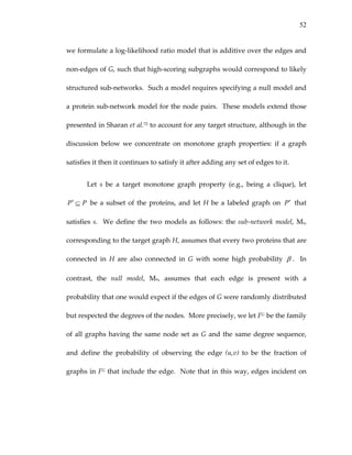 52
we formulate a log‐likelihood ratio model that is additive over the edges and 
non‐edges of G, such that high‐scoring subgraphs would correspond to likely 
structured sub‐networks.  Such a model requires specifying a null model and 
a protein sub‐network model for the node pairs.  These models extend those 
presented in Sharan et al.72 to account for any target structure, although in the 
discussion  below  we  concentrate  on  monotone  graph  properties:  if  a  graph 
satisfies it then it continues to satisfy it after adding any set of edges to it. 
Let  s  be  a  target  monotone  graph  property  (e.g.,  being  a  clique),  let 
 be a subset of the proteins, and let H be a labeled graph on PP ⊆′ P′  that 
satisfies s.  We define the two models as follows: the sub‐network model, Ms, 
corresponding to the target graph H, assumes that every two proteins that are 
connected  in  H  are  also  connected  in  G  with  some  high  probability  β .    In 
contrast,  the  null  model,  Mn,  assumes  that  each  edge  is  present  with  a 
probability that one would expect if the edges of G were randomly distributed 
but respected the degrees of the nodes.  More precisely, we let FG  be the family 
of all graphs having the same node set as G and the same degree sequence, 
and  define  the  probability  of  observing  the  edge  (u,v)  to  be  the  fraction  of 
graphs in FG that include the edge.  Note that in this way, edges incident on 
 