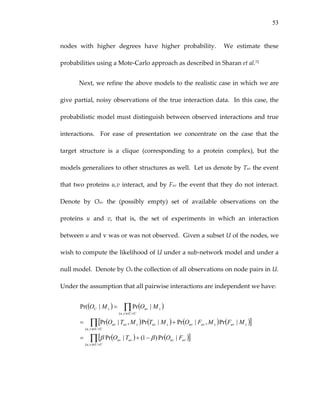 53
nodes  with  higher  degrees  have  higher  probability.    We  estimate  these 
probabilities using a Mote‐Carlo approach as described in Sharan et al.72 
Next, we refine the above models to the realistic case in which we are 
give partial, noisy observations of the true interaction data.  In this case, the 
probabilistic model must distinguish between observed interactions and true 
interactions.    For  ease  of  presentation  we  concentrate  on  the  case  that  the 
target  structure  is  a  clique  (corresponding  to  a  protein  complex),  but  the 
models generalizes to other structures as well.  Let us denote by Tuv the event 
that two proteins u,v interact, and by Fuv the event that they do not interact.  
Denote  by  Ouv  the  (possibly  empty)  set  of  available  observations  on  the 
proteins  u  and  v,  that  is,  the  set  of  experiments  in  which  an  interaction 
between u and v was or was not observed.  Given a subset U of the nodes, we 
wish to compute the likelihood of U under a sub‐network model and under a 
null model.  Denote by Ou the collection of all observations on node pairs in U.  
Under the assumption that all pairwise interactions are independent we have: 
( ) ( )
( ) ( ) ( ) ([ ]
( ) ( )[ ]∏
∏
∏
×∈
×∈
×∈
−+=
+=
=
UUvu
uvuvuvuv
UUvu
suvsuvuvsuvsuvuv
UUvu
suvsU
FOTO
MFMFOMTMTO
MOMO
),(
),(
),(
|Pr)1(|Pr
|Pr,|Pr|Pr,|Pr
|Pr|Pr(
ββ
)  
 