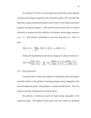 54
To compute Pr(Ou|Mn) we must update the null model, which depends 
on knowing the degree sequence of the interaction graph.  We overcome this 
difficulty by approximating the degree of each node I in the hidden interaction 
graph by its expected degree, di.  This refined model assumes that G is drawn 
uniformly at random from the collection of all graphs whose degree sequence 
is  .  This induces a probability puv for every node pair (u,v).  Thus, we 
have: 
ndd K,1
( ) ( )[ ] ( )∏×∈
−+=
UUvu
uvuvuvuvuvuvnU FOpTOpMO
),(
|Pr)1(|Pr|Pr  
Finally, the log‐likelihood ratio that we assign to a subset of nodes U is 
( )
( )
( )
( ) (
( ) (
)
)∑×∈ −+
−+
==
UUvu uvuvuvuvuvuv
uvuvuvuv
nU
sU
FOpTOp
FOTO
MO
MO
UL
),( |Pr)1(|Pr
|Pr)1(|Pr
log
|Pr
|Pr
log
ββ
 
3.1.3 Search algorithm 
Using the above model, the problem of identifying conserved protein 
networks reduces to the problem of identifying high‐scoring subgraphs of the 
network alignment graph.  This problem is computationally hard72.  Thus, we 
present a heuristic strategy for the search problem. 
We  perform  a  bottom‐up  search  for  high‐scoring  subgraphs  in  the 
alignment  graph.    The  highest  scoring  paths  with  four  nodes  are  identified 
 