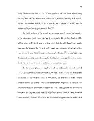 55
using an exhaustive search.  For dense subgraphs, we start from high‐scoring 
nodes (called seeds), refine them, and then expand them using local search.  
Similar  approaches  based  on  local  search  were  shown  to  work  well  in 
analyzing high‐throughput genomic data72,79. 
In the first phase of the search, we compute a seed around each node v 
in the alignment graph using two seeding methods.  The first method greedily 
adds p other nodes (p=3), one at a time, such that the added node maximally 
increases the score of the current seed.  Next, we enumerate all subsets of the 
seed of size at least 3 that contain v.  Each such subset serves as a refined seed.  
The second seeding method computes the highest scoring path of four nodes 
that includes v, and these four nodes serve as a refined seed. 
In the second phase, we apply a local search heuristic on each refined 
seed.  During the local search we iteratively add a node, whose contribution to 
the  score  of  the  current  seed  is  maximum,  or  remove  a  node,  whose 
contribution  to  the  current  seed  is  minimum  (and  negative),  as  long  as  this 
operation increases the overall score of the seed.  Throughout the process we 
preserve  the  original  seed  and  do  not  delete  nodes  from  it.    For  practical 
considerations, we limit the size of the discovered subgraphs to 15 nodes.  For 
 