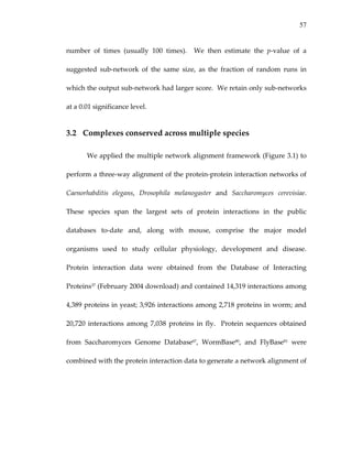 57
number  of  times  (usually  100  times).    We  then  estimate  the  p‐value  of  a 
suggested  sub‐network  of  the  same  size,  as  the  fraction  of  random  runs  in 
which the output sub‐network had larger score.  We retain only sub‐networks 
at a 0.01 significance level. 
3.2 Complexes conserved across multiple species 
We applied the multiple network alignment framework (Figure 3.1) to 
perform a three‐way alignment of the protein‐protein interaction networks of 
Caenorhabditis  elegans,  Drosophila  melanogaster  and  Saccharomyces  cerevisiae.  
These  species  span  the  largest  sets  of  protein  interactions  in  the  public 
databases  to‐date  and,  along  with  mouse,  comprise  the  major  model 
organisms  used  to  study  cellular  physiology,  development  and  disease.  
Protein  interaction  data  were  obtained  from  the  Database  of  Interacting 
Proteins37 (February 2004 download) and contained 14,319 interactions among 
4,389 proteins in yeast; 3,926 interactions among 2,718 proteins in worm; and 
20,720 interactions among 7,038 proteins  in  fly.   Protein  sequences obtained 
from  Saccharomyces  Genome  Database67,  WormBase80,  and  FlyBase81  were 
combined with the protein interaction data to generate a network alignment of 
 