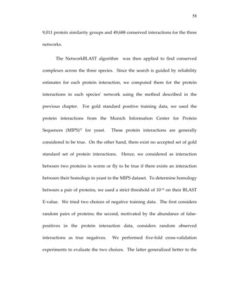 58
9,011 protein similarity groups and 49,688 conserved interactions for the three 
networks.   
The  NetworkBLAST  algorithm    was  then  applied  to  find  conserved 
complexes across the three species.  Since the search is guided by reliability 
estimates  for  each  protein  interaction,  we  computed  them  for  the  protein 
interactions  in  each  species’  network  using  the  method  described  in  the 
previous  chapter.    For  gold  standard  positive  training  data,  we  used  the 
protein  interactions  from  the  Munich  Information  Center  for  Protein 
Sequences  (MIPS)57  for  yeast.    These  protein  interactions  are  generally 
considered to be true.  On the other hand, there exist no accepted set of gold 
standard  set  of  protein  interactions.    Hence,  we  considered  as  interaction 
between two proteins in worm or fly to be true if there exists an interaction 
between their homologs in yeast in the MIPS dataset.  To determine homology 
between a pair of proteins, we used a strict threshold of 10‐10 on their BLAST 
E‐value.  We tried two choices of negative training data.  The first considers 
random  pairs  of  proteins;  the  second,  motivated  by  the  abundance  of  false‐
positives  in  the  protein  interaction  data,  considers  random  observed 
interactions  as  true  negatives.    We  performed  five‐fold  cross‐validation 
experiments to evaluate the two choices.  The latter generalized better to the 
 