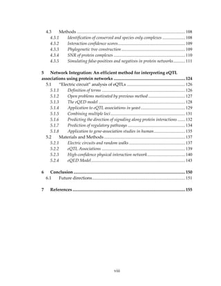 4.3 Methods ....................................................................................................108
4.3.1 Identification of conserved and species only complexes .....................108
4.3.2 Interaction confidence scores..............................................................109
4.3.3 Phylogenetic tree construction...........................................................109
4.3.4 SNR of protein complexes ..................................................................110
4.3.5 Simulating false‐positives and negatives in protein networks...........111
 
5 Network Integration: An efficient method for interpreting eQTL 
associations using protein networks ..................................................................124
5.1  “Electric circuit” analysis of eQTLs ......................................................126
5.1.1 Definition of terms .............................................................................126
5.1.2 Open problems motivated by previous method ..................................127
5.1.3 The eQED model ................................................................................128
5.1.4 Application to eQTL associations in yeast.........................................129
5.1.5 Combining multiple loci.....................................................................131
5.1.6 Predicting the direction of signaling along protein interactions .......132
5.1.7 Prediction of regulatory pathways .....................................................134
5.1.8 Application to gene‐association studies in human.............................135
5.2  Materials and Methods...........................................................................137
5.2.1 Electric circuits and random walks....................................................137
5.2.2 eQTL Associations .............................................................................139
5.2.3 High‐confidence physical interaction network...................................140
5.2.4 eQED Model.......................................................................................143
 
6 Conclusion .......................................................................................................150
6.1 Future directions......................................................................................151
 
7 References ........................................................................................................155
viii
 