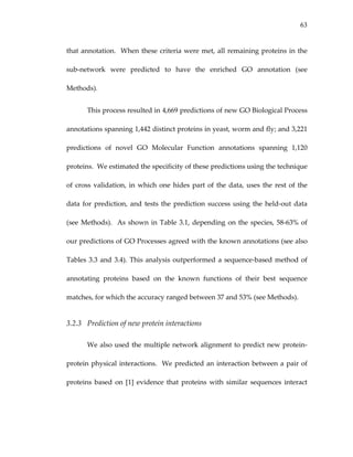 63
that annotation.  When these criteria were met, all remaining proteins in the 
sub‐network  were  predicted  to  have  the  enriched  GO  annotation  (see 
Methods).  
This process resulted in 4,669 predictions of new GO Biological Process 
annotations spanning 1,442 distinct proteins in yeast, worm and fly; and 3,221 
predictions  of  novel  GO  Molecular  Function  annotations  spanning  1,120 
proteins.  We estimated the specificity of these predictions using the technique 
of cross validation, in which one hides part of the data, uses the rest of the 
data for prediction, and tests the prediction success using the held‐out data 
(see Methods).  As shown in Table 3.1, depending on the species, 58‐63% of 
our predictions of GO Processes agreed with the known annotations (see also 
Tables 3.3 and 3.4). This analysis outperformed a sequence‐based method of 
annotating  proteins  based  on  the  known  functions  of  their  best  sequence 
matches, for which the accuracy ranged between 37 and 53% (see Methods). 
3.2.3 Prediction of new protein interactions 
We also used the multiple network alignment to predict new protein‐
protein physical interactions.  We predicted an interaction between a pair of 
proteins  based  on  [1]  evidence  that  proteins  with  similar  sequences  interact 
 