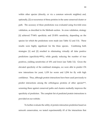 64
within  other  species  (directly,  or  via  a  common  network  neighbor)  and, 
optionally, [2] co‐occurrence of these proteins in the same conserved cluster or 
path.  The accuracy of these predictions was evaluated using five‐fold cross 
validation, as described in the Methods section.  In cross validation, strategy 
[1]  achieved  77‐84%  specificity  and  23‐50%  sensitivity,  depending  on  the 
species for which the predictions were made (see Table 3.2 and 3.5).  These 
results  were  highly  significant  for  the  three  species.    Combining  both 
strategies  [1]  and  [2]  resulted  in  eliminating  virtually  all  false  positive 
predictions  (specificity>99%),  while  greatly  reducing  the  number  of  true 
positives, yielding sensitivities of 10% and lower (see Table 3.2).  Given the 
elevated  specificity  of  the  combined  strategies,  we  were  able  to  predict  176 
new  interactions  for  yeast,  1,139  for  worm  and  1,294  for  fly  with  high 
confidence.  Thus, although protein interactions have been used previously to 
predict  interactions  among  the  orthologous  proteins  of  other  species40,60, 
screening these against conserved paths and clusters markedly improves the 
specificity of prediction.  The complete list of predicted protein interactions is 
provided on our website.   
To further evaluate the utility of protein interaction prediction based on 
network  conservation,  we  tested  experimentally  65  of  the  interactions  that 
 