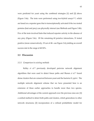 65
were  predicted  for  yeast  using  the  combined  strategies  [1]  and  [2]  above 
(Figure  3.4a).    The  tests  were  performed  using  two‐hybrid  assays11,20,  which 
are based on a reporter gene that is transcriptionally activated if the two tested 
proteins (bait and prey) can physically interact (see Methods and Figure 3.4b).  
Five of the tests involved baits that induced reporter activity in the absence of 
any prey (Figure 3.4c).  Of the remaining 60 putative interactions, 31 tested 
positive (more conservatively, 19 out of 48—see Figure 3.4) yielding an overall 
success rate in the range of 40‐52%. 
3.3 Discussion 
3.3.1 Comparison to existing methods 
Kelley  et  al.28  previously  developed  pairwise  network  alignment 
algorithms  that  were  used  to  detect  linear  paths  and  Sharan  et  al.72  found 
dense clusters that are conserved between yeast and the bacteria H. pylori.  The 
multiple  network  alignment  scheme  that  we  have  presented  here  is  an 
extension  of  these  earlier  approaches  to  handle  more  than  two  species.  
Additional advantages of the current approach over the previous ones are: [1] 
a unified method to detect both paths and clusters, which generalizes to other 
network  structures;  [2]  incorporation  of  a  refined  probabilistic  model  for 
 