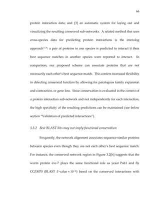 66
protein  interaction  data;  and  [3]  an  automatic  system  for  laying  out  and 
visualizing the resulting conserved sub‐networks.  A related method that uses 
cross‐species  data  for  predicting  protein  interactions  is  the  interolog 
approach71,78: a pair of proteins in one species is predicted to interact if their 
best  sequence  matches  in  another  species  were  reported  to  interact.    In 
comparison,  our  proposed  scheme  can  associate  proteins  that  are  not 
necessarily each other’s best sequence match.  This confers increased flexibility 
in detecting conserved function by allowing for paralogous family expansion 
and contraction, or gene loss.  Since conservation is evaluated in the context of 
a protein interaction sub‐network and not independently for each interaction, 
the high specificity of the resulting predictions can be maintained (see below 
section “Validation of predicted interactions”).  
3.3.2 Best BLAST hits may not imply functional conservation 
Frequently, the network alignment associates sequence‐similar proteins 
between species even though they are not each other’s best sequence match.  
For instance, the conserved network region in Figure 3.2[h] suggests that the 
worm  protein  exc‐7  plays  the  same  functional  role  as  yeast  Pab1  and  fly 
CG33070  (BLAST  E‐value ≈ 10 42)  based  on  the  conserved  interactions  with 
 