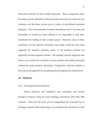 71
interaction  networks  of  three  model  eukaryotes.    These  comparisons  show 
that many circuits embedded within the protein networks are conserved over 
evolution,  and  that  these  circuits  cover  a  variety  of  well‐defined  functional 
categories.  Since measurements of protein interactions tend to be noisy and 
incomplete,  it  would  have  been  difficult  if  not  impossible  to  find  these 
mechanisms  by  looking  at  only  a  single  species.    Moreover,  many  of  these 
similarities  and  the  network  connections  they  imply  would  not  have  been 
suggested  by  sequence  similarity  alone,  as  the  proteins  involved  are 
frequently not best sequence matches.  The multiple network alignment also 
allows us to ascribe new functions to many proteins and predict previously 
unobserved  protein‐protein  interactions.  Comparative  network  analysis  is 
thus a powerful approach for elucidating network organization and function. 
3.4 Methods 
3.4.1 Scoring functional enrichment 
Protein  pathways  and  complexes  were  associated  with  known 
biological  functions  using  the  Gene  Ontology  annotations  (GO;  May  2004 
version)56.    Since  the  GO  terms  are  not  independent  but  connected  by  an 
ontology of parent‐child relationships, we computed the enrichment of each 
 