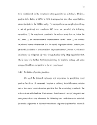 72
term conditioned on the enrichment of its parent terms as follows.  Define a 
protein to be below a GO term t if it is assigned or any other term that is a 
descendent of t in the GO hierarchy.  For each pathway or complex (specifying 
a  set  of  proteins)  and  candidate  GO  term  we  recorded  the  following 
quantities: (1) the number of proteins in the sub‐network that are below the 
GO term; (2) the total number of proteins below the GO term; (3) the number 
of proteins in the sub‐network that are below all parents of the GO term; and 
(4) the total number of proteins below all parents of the GO term.  Given these 
quantities, we computed a p‐value of significance using a hypergeometric test.  
The p‐value was further Bonferroni corrected for multiple testing.  All terms 
assigned to at least one protein in the set were tested. 
3.4.2 Prediction of protein functions 
We  used  the  inferred  pathways  and  complexes  for  predicting  novel 
protein functions.  A conserved complex or pathway in which many proteins 
are  of  the  same  known  function  predicts  that  the  remaining  proteins  in  the 
sub‐network will also have this function.  Based on this concept, we predicted 
new protein functions whenever the following four conditions were satisfied: 
(1) the set of proteins in a conserved complex or pathway (combined across all 
 