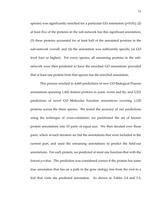 73
species) was significantly enriched for a particular GO annotation (p<0.01); (2) 
at least five of the proteins in the sub‐network has this significant annotation; 
(3) these proteins accounted for at least half of the annotated proteins in the 
sub‐network  overall;  and  (4)  the  annotation  was  sufficiently  specific  (at  GO 
level  four  or  higher).    For  every  species,  all  remaining  proteins  in  the  sub‐
network were then predicted to have the enriched GO annotation, provided 
that at least one protein from that species has the enriched annotation. 
This process resulted in 4,669 predictions of new GO Biological Process 
annotations spanning 1,442 distinct proteins in yeast, worm and fly; and 3,221 
predictions  of  novel  GO  Molecular  Function  annotations  covering  1,120 
proteins across the three species.  We tested the accuracy of our predictions 
using  the  technique  of  cross‐validation:  we  partitioned  the  set  of  known 
protein annotations into 10 parts of equal size.  We then iterated over those 
parts, where at each iteration we hid the annotations that were included in the 
current  part,  and  used  the  remaining  annotations  to  predict  the  held‐out 
annotations.  For each protein, we predicted at most one function‐that with the 
lowest p‐value.  The prediction was considered correct if the protein has some 
true annotation that lies on a path in the gene otology tree from the root to a 
leaf  that  visits  the  predicted  annotation.    As  shown  in  Tables  3.4  and  3.5, 
 
