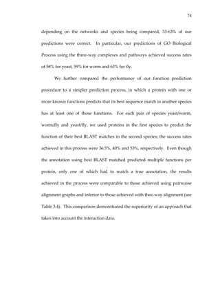 74
depending  on  the  networks  and  species  being  compared,  33‐63%  of  our 
predictions  were  correct.    In  particular,  our  predictions  of  GO  Biological 
Process using the three‐way complexes and pathways achieved success rates 
of 58% for yeast, 59% for worm and 63% for fly.   
We  further  compared  the  performance  of  our  function  prediction 
procedure  to  a  simpler  prediction  process,  in  which  a  protein  with  one  or 
more known functions predicts that its best sequence match in another species 
has  at  least  one  of  those  functions.    For  each  pair  of  species  yeast/worm, 
worm/fly  and  yeast/fly,  we  used  proteins  in  the  first  species  to  predict  the 
function of their best BLAST matches in the second species; the success rates 
achieved in this process were 36.5%, 40% and 53%, respectively.  Even though 
the  annotation  using  best  BLAST  matched  predicted  multiple  functions  per 
protein,  only  one  of  which  had  to  match  a  true  annotation,  the  results 
achieved in the process were comparable to those achieved using pairwaise 
alignment graphs and inferior to those achieved with thee‐way alignment (see 
Table 3.4).  This comparison demonstrated the superiority of an approach that 
takes into account the interaction data. 
 