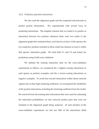 75
3.4.3 Prediction of protein interactions 
We also used the alignment graph and the computed sub‐networks to 
predict  protein  interactions.    We  experimented  with  several  ways  of 
predicting interactions.  The simplest criterion that we tested is to predict as 
interaction  between  two  proteins  whenever  there  were  two  nodes  in  the 
alignment graph that contained them, such that for at least l of the species, the 
two respective proteins included in those nodes has distance at most 2 within 
that  species’  interaction  graph.    We  tried  both  l=1  and  l=2  and  tested  our 
predictions using 5‐fold cross‐validation. 
We  defined  the  training  interaction  data  for  the  cross‐validation 
experiments  as  follows:  we  considered  the  n  highest  scoring  interactions  in 
each  species  as  positive  examples,  and  the  n  lowest  scoring  interactions  as 
negative examples.  To avoid bias toward interactions within dense network 
regions due to their high clustering coefficient, we recomputed the reliabilities 
of the protein interactions excluding the clustering coefficient from the model.  
We removed from the training data interactions that were used for estimating 
the  interaction  probabilities;  we  also  removed  protein  pairs  that  were  not 
included  in  the  alignment  graph  being  analyzed.    At  each  iteration  of  the 
cross‐validation  experiments  we  hid  one  fifth  of  the  interactions  (both 
 
