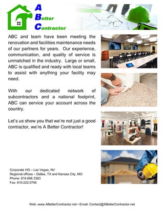Web: www.ABetterContractor.net • Email: Contact@ABetterContractor.net
ABC and team have been meeting the
renovation and facilities maintenance needs
of our partners for years. Our experience,
communication, and quality of service is
unmatched in the industry. Large or small,
ABC is qualified and ready with local teams
to assist with anything your facility may
need.
With our dedicated network of
subcontractors and a national footprint,
ABC can service your account across the
country.
Let’s us show you that we’re not just a good
contractor, we’re A Better Contractor!
Corporate HQ – Las Vegas, NV
Regional offices – Dallas, TX and Kansas City, MO
Phone: 816.896.3383
Fax: 816.222.0706
 