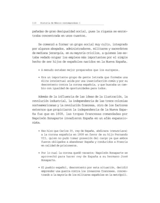 110    Historia de México contemporáneo I


pañadas de gran desigualdad social, pues la riqueza se encon-
traba concentrada en unos cuantos.

    Se comenzó a formar un grupo social muy culto, integrado
por algunos abogados, administradores, militares y sacerdotes
de mediana jerarquía, en su mayoría criollos, a quienes les es-
taba vedado ocupar los empleos más importantes por el simple
hecho de ser hijos de españoles nacidos en la Nueva España.

      • A menudo estaban mejor preparados que los europeos.

      • Era un importante grupo de gente letrada que formaba una
        élite intelectual unida por una insatisfacción común y por su
        descontento contra la corona española, y que buscaba un cam-
        bio con igualdad de oportunidades para todos.

    Además de la influencia de las ideas de la ilustración, la
revolución industrial, la independencia de las trece colonias
norteamericanas y la revolución francesa, otro de los factores
externos que propiciaron la independencia de la Nueva Espa-
ña fue que en 1808, las tropas francesas comandadas por
Napoleón Bonaparte invadieron España en un afán expansio-
nista.

      • Eso hizo que Carlos IV, rey de España, abdicara (renunciara)
        a la corona española en 1808 en favor de su hijo Fernando
        VII, quien no pudo tomar posesión del cargo ya que ambos
        fueron obligados a abandonar España y conducidos a Francia
        en calidad de prisioneros.

      • Por lo cual la corona quedó vacante; Napoleón Bonaparte se
        aprovechó para hacer rey de España a su hermano José
        Bonaparte.

      • El pueblo español, descontento por esta situación, decidió
        emprender una guerra contra los invasores franceses, concen-
        trando a la mayoría de los militares españoles en la metrópoli.
 
