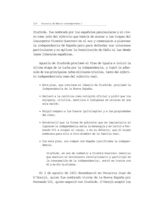 120    Historia de México contemporáneo I


Iturbide, fue nombrado por los españoles peninsulares y el cle-
ro como jefe del ejército que habría de atacar a las tropas del
insurgente Vicente Guerrero en el sur y comenzaron a plantear
la independencia de España pero para defender sus intereses
particulares y no aplicar la Constitución de Cádiz ni las demás
leyes liberales españolas.

    Agustín de Iturbide proclamó el Plan de Iguala e inició la
última etapa de la lucha por la independencia, y logró la adhe-
sión de los principales jefes militares criollos, tanto del ejérci-
to independentista como del ejército real.

      • Este plan, que contiene el ideario de Iturbide, proclamó la
        independencia de la Nueva España.

      • Declaró a la católica como religión oficial y pidió que los
        europeos, criollos, mestizos e indígenas se unieran en una
        sola nación.

      • Exigió respeto a los fueros (privilegios) y a las propiedades
        del clero.

      • Estableció que la forma de gobierno que se implantaría al
        lograrse la independencia sería la monarquía y se invitó a Fer-
        nando VII a ocupar el cargo, o en su defecto, que él mismo
        nombrara para ello a otro miembro de la familia real.

      • Con este plan, sin romper con España justificaba la indepen-
        dencia.

           Iturbide, en vez de combatir a Vicente Guerrero (mestizo
           que mantuvo el movimiento revolucionario y participó en
           la consumación de la independencia), entró en tratos con
           él y se dio la alianza.

    El 3 de agosto de 1821 desembarcó en Veracruz Juan de
O’Donojú, quien fue nombrado virrey de la Nueva España por
Fernando VII, quien negoció con Iturbide. O’Donojú aceptó los
 