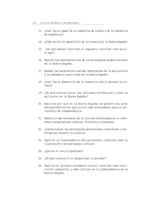 124    Historia de México contemporáneo I


      13. ¿Cuál fue el papel de la república de indias y de la república
          de españoles?

      14. ¿Cómo se dio el desarrollo de la minería en la Nueva España?

      15. ¿De qué manera funcionó el impuesto conocido como quin-
          to real?

      16. Explica las características de los principales grupos sociales
          de la Nueva España.

      17. Reseña las características más importantes de la agricultura
          y la ganadería practicada en la Nueva España.

      18. ¿Cuál fue el desarrollo de la industria textil durante la co-
          lonia?

      19. ¿En qué consistieron las reformas borbónicas y cómo se
          aplicaron en la Nueva España?

      20. Explica por qué en la Nueva España se generó una gran
          desigualdad social que sirvió como antecedente para el mo-
          vimiento de independencia.

      21. Señala lo más relevante de la cultura novohispana en lo refe-
          rente a arquitectura, pintura, filosofía y literatura.

      22. ¿Cuáles fueron las principales aportaciones científicas y tec-
          nológicas durante la colonia?

      23. Explica la trascendencia del movimiento conocido como la
          ilustración y de qué manera influyó.

      24. ¿Qué es el enciclopedismo?

      25. ¿En qué consistió el despotismo ilustrado?

      26. Explica el proceso económico-social conocido como revo-
          lución industrial y cómo influyó en la independencia de la
          Nueva España.
 
