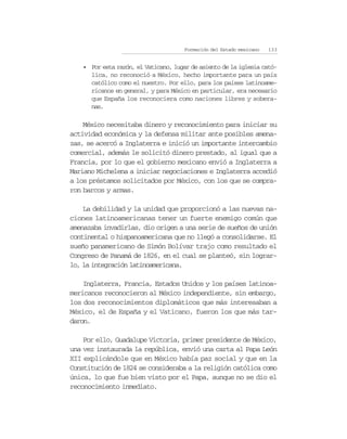 Formación del Estado mexicano   133


   • Por esta razón, el Vaticano, lugar de asiento de la iglesia cató-
     lica, no reconoció a México, hecho importante para un país
     católico como el nuestro. Por ello, para los países latinoame-
     ricanos en general, y para México en particular, era necesario
     que España los reconociera como naciones libres y sobera-
     nas.

    México necesitaba dinero y reconocimiento para iniciar su
actividad económica y la defensa militar ante posibles amena-
zas, se acercó a Inglaterra e inició un importante intercambio
comercial, además le solicitó dinero prestado, al igual que a
Francia, por lo que el gobierno mexicano envió a Inglaterra a
Mariano Michelena a iniciar negociaciones e Inglaterra accedió
a los préstamos solicitados por México, con los que se compra-
ron barcos y armas.

    La debilidad y la unidad que proporcionó a las nuevas na-
ciones latinoamericanas tener un fuerte enemigo común que
amenazaba invadirlas, dio origen a una serie de sueños de unión
continental o hispanoamericana que no llegó a consolidarse. El
sueño panamericano de Simón Bolívar trajo como resultado el
Congreso de Panamá de 1826, en el cual se planteó, sin lograr-
lo, la integración latinoamericana.

    Inglaterra, Francia, Estados Unidos y los países latinoa-
mericanos reconocieron al México independiente, sin embargo,
los dos reconocimientos diplomáticos que más interesaban a
México, el de España y el Vaticano, fueron los que más tar-
daron.

    Por ello, Guadalupe Victoria, primer presidente de México,
una vez instaurada la república, envió una carta al Papa León
XII explicándole que en México había paz social y que en la
Constitución de 1824 se consideraba a la religión católica como
única, lo que fue bien visto por el Papa, aunque no se dio el
reconocimiento inmediato.
 