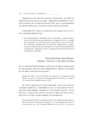 140    Historia de México contemporáneo I


    Después de once años de intentos frustrados, en 1848 los
federalistas volvieron al poder, adoptando nuevamente la ver-
sión original de la Constitución de 1824, por lo que derogaron
las Bases Orgánicas y las Siete Leyes Constitucionales.

    A mediados del siglo XIX surgieron dos grupos ante la cri-
sis e inestabilidad política:

      • Los conservadores, herederos de los escoceses, centralistas y
        los antirreformistas que defendían el dogma católico, el poder
        de la iglesia y su influencia en la educación y, por otro lado,
        los liberales, herederos de los yorkinos, federalistas, progre-
        sistas y reformistas que buscaban la libertad de pensamiento
        y expresión, educación laica y separación de funciones entre
        la iglesia y el Estado.



                                 Intervenciones extranjeras:
                           España, Francia y Estados Unidos

Por la inestabilidad económica y política vivida en nuestro país
en los primeros años de vida independiente, México fue objeto
de las ambiciones de otros países:

      España en 1829, con su intento de invasión; la separación de
      Texas, en 1836; la guerra de los pasteles con Francia, en 1838 y
      la invasión norteamericana de 1847.

    En 1829 el peninsular Isidro Barradas, junto con tres mil
soldados españoles, invade México con la finalidad de recon-
quistarlo para España e imponer el viejo orden colonial. Con su
derrota, a manos del general Antonio López de Santa Anna,
este fue el último intento español de reconquista.

      El problema de Texas se remonta hasta las negociaciones diplo-
      máticas entre el gobierno español y el norteamericano que se
      concretaron en los Tratados Adams-Onis de 1819, en que se
 