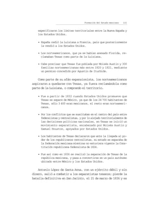 Formación del Estado mexicano   141


   especificaron los límites territoriales entre la Nueva España y
   los Estados Unidos.

   • España cedió la Luisiana a Francia, país que posteriormente
     la vendió a los Estados Unidos.

   • Los norteamericanos, que ya se habían anexado Florida, re-
     clamaban Texas como parte de la Luisiana.

   • Cabe precisar que Texas fue poblada por Moisés Austin y 300
     familias norteamericanas más entre 1820 y 1821, mediante
     un permiso concedido por Agustín de Iturbide.

    Como parte de su afán expansionista, los norteamericanos
aspiraron a quedarse con Texas, ya fuera reclamándola como
parte de la Luisiana, o comprando el territorio.

   • Fue a partir de 1832 cuando Estados Unidos promueve que
     Texas se separe de México, ya que de los 24 700 habitantes de
     Texas, sólo 3 400 eran mexicanos, el resto eran norteameri-
     canos.

   • Por los conflictos que se suscitaban en el centro del país entre
     federalistas y centralistas, y por lo alejado territorialmente de
     las decisiones políticas nacionales, en Texas se inició un
     movimiento separatista, encabezado por Moisés Austin y
     Samuel Houston, apoyados por Estados Unidos.

   • Los habitantes de Texas declararon que ante la llegada al po-
     der de los republicanos centralistas, su estado se separaba de
     la federación mexicana mientras no estuviera vigente la Cons-
     titución republicana federalista de 1824.

   • Fue así como en 1836 se realizó la separación de Texas de la
     república mexicana, y pasa a convertirse en un país autónomo
     ubicado entre México y los Estados Unidos.

    Antonio López de Santa Anna, con un ejército débil y sin
dinero, salió a combatir a los separatistas texanos; pierde la
batalla definitiva en San Jacinto, el 21 de marzo de 1836 y es
 