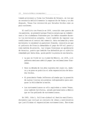 142    Historia de México contemporáneo I


tomado prisionero y firma los Tratados de Velasco, en los que
se reconocía definitivamente la separación de Texas y un año
después, Texas fue reconocido por Estados Unidos como un
país autónomo.

    El conflicto con Francia en 1838, conocido como guerra de
los pasteles, se presentó porque Francia exigía que se indemni-
zara a los ciudadanos franceses por los daños causados duran-
te los movimientos armados, trató también de imponer sus
condiciones en el control del comercio. Esta reclamación y este
movimiento lo encabezó un pastelero francés; consistía en que
el gobierno de Francia demandaba el pago de 600 mil pesos y
como medida de presión, las tropas francesas se apoderaron
de Veracruz, puerto que también fue defendido por el ejército
comandado por Santa Anna, quien perdió la pierna en una batalla.

      • La paz se firmó en la ciudad de México, en 1839, y el
        gobierno mexicano admitió pagar las reclamaciones fran-
        cesas.

      • Para la década de los años cuarenta del siglo XIX, madu-
        ra y se pone en práctica el afán expansionista de Esta-
        dos Unidos.

      • El presidente Tomás Jefferson afirmaba que la posesión
        de nuevas tierras era premisa indispensable para ase-
        gurar la felicidad de la nación.

      • Los norteamericanos no sólo aspiraban a tener Texas,
        sino también California, estado perteneciente a México
        que se fue poblando de norteamericanos.

    En 1845, John L. Sullivan elaboró el Destino manifiesto,
documento que incluye un conjunto de ideas y sentimientos
que justificaban el expansionismo norteamericano. Ése mismo
 
