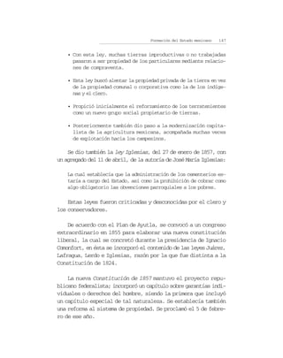 Formación del Estado mexicano   147


    • Con esta ley, muchas tierras improductivas o no trabajadas
      pasaron a ser propiedad de los particulares mediante relacio-
      nes de compraventa.

    • Esta ley buscó alentar la propiedad privada de la tierra en vez
      de la propiedad comunal o corporativa como la de los indíge-
      nas y el clero.

    • Propició inicialmente el reforzamiento de los terratenientes
      como un nuevo grupo social propietario de tierras.

    • Posteriormente también dio paso a la modernización capita-
      lista de la agricultura mexicana, acompañada muchas veces
      de explotación hacia los campesinos.

    Se dio también la ley Iglesias, del 27 de enero de 1857, con
un agregado del 11 de abril, de la autoría de José María Iglesias:

    La cual establecía que la administración de los cementerios es-
    taría a cargo del Estado, así como la prohibición de cobrar como
    algo obligatorio las obvenciones parroquiales a los pobres.

    Estas leyes fueron criticadas y desconocidas por el clero y
los conservadores.

    De acuerdo con el Plan de Ayutla, se convocó a un congreso
extraordinario en 1855 para elaborar una nueva constitución
liberal, la cual se concretó durante la presidencia de Ignacio
Comonfort, en ésta se incorporó el contenido de las leyes Juárez,
Lafragua, Lerdo e Iglesias, razón por la que fue distinta a la
Constitución de 1824.

    La nueva Constitución de 1857 mantuvo el proyecto repu-
blicano federalista; incorporó un capítulo sobre garantías indi-
viduales o derechos del hombre, siendo la primera que incluyó
un capítulo especial de tal naturaleza. Se establecía también
una reforma al sistema de propiedad. Se proclamó el 5 de febre-
ro de ese año.
 