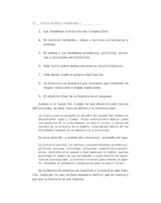 20    Historia de México contemporáneo I


     3 Los fenómenos históricos son irrepetibles.
     .

     4 No existen verdades, ideas o valores universales y
     .
       eternos.

     5 El hombre y los fenómenos económicos, políticos, socia-
     .
       les y culturales son históricos.

     6 Todo juicio sobre hechos sociales es juicio histórico.
     .

     7 Cada época tiene su propia explicación.
     .

     8 La historia se presenta por procesos que conducen de
     .
       etapas inferiores a etapas superiores.

     9 El objetivo final de la historia es el progreso.
     .

    Aunque a lo largo del tiempo se han desarrollado varias
definiciones, en este libro se define a la historia como:

     La ciencia que se propone el estudio del pasado del hombre en
     determinado lugar y tiempo. Dicho conocimiento abarca todos
     los aspectos de la vida humana, ya que el sujeto y objeto de
     estudio de la historia es el hombre, considerado dentro de las
     sociedades humanas en su desarrollo y evolución.

     En este sentido, y siendo más concretos, se puede ver que:

     La historia estudia los hechos o acontecimientos económicos,
     políticos, sociales, culturales, religiosos, científicos y tecnoló-
     gicos, ocurridos en el pasado y realizados por el hombre, que han
     provocado el cambio en las sociedades y cuyos efectos se regis-
     tran en la actualidad. La historia sirve así para conocer el pasa-
     do, entender el presente y prepararnos para un mejor futuro.

    En la definición anterior se clasifica a la historia como cien-
cia, razón por la cual se hace necesario definir qué es ciencia y
por qué la historia es una ciencia.
 