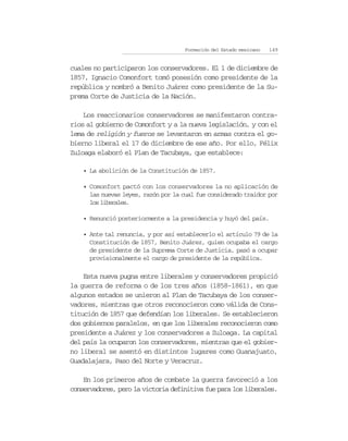 Formación del Estado mexicano   149


cuales no participaron los conservadores. El 1 de diciembre de
1857, Ignacio Comonfort tomó posesión como presidente de la
república y nombró a Benito Juárez como presidente de la Su-
prema Corte de Justicia de la Nación.

    Los reaccionarios conservadores se manifestaron contra-
rios al gobierno de Comonfort y a la nueva legislación, y con el
lema de religión y fueros se levantaron en armas contra el go-
bierno liberal el 17 de diciembre de ese año. Por ello, Félix
Zuloaga elaboró el Plan de Tacubaya, que establece:

    • La abolición de la Constitución de 1857.

    • Comonfort pactó con los conservadores la no aplicación de
      las nuevas leyes, razón por la cual fue considerado traidor por
      los liberales.

    • Renunció posteriormente a la presidencia y huyó del país.

    • Ante tal renuncia, y por así establecerlo el artículo 79 de la
      Constitución de 1857, Benito Juárez, quien ocupaba el cargo
      de presidente de la Suprema Corte de Justicia, pasó a ocupar
      provisionalmente el cargo de presidente de la república.

    Esta nueva pugna entre liberales y conservadores propició
la guerra de reforma o de los tres años (1858-1861), en que
algunos estados se unieron al Plan de Tacubaya de los conser-
vadores, mientras que otros reconocieron como válida de Cons-
titución de 1857 que defendían los liberales. Se establecieron
dos gobiernos paralelos, en que los liberales reconocieron como
presidente a Juárez y los conservadores a Zuloaga. La capital
del país la ocuparon los conservadores, mientras que el gobier-
no liberal se asentó en distintos lugares como Guanajuato,
Guadalajara, Paso del Norte y Veracruz.

    En los primeros años de combate la guerra favoreció a los
conservadores, pero la victoria definitiva fue para los liberales.
 
