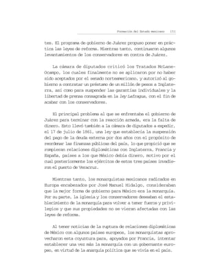 Formación del Estado mexicano   151


tes. El programa de gobierno de Juárez propuso poner en prác-
tica las leyes de reforma. Mientras tanto, continuaron algunos
levantamientos de los conservadores en contra de Juárez.

    La cámara de diputados criticó los Tratados McLane-
Ocampo, los cuales finalmente no se aplicaron por no haber
sido aceptados por el senado norteamericano, y autorizó al go-
bierno a contratar un préstamo de un millón de pesos a Inglate-
rra, así como para suspender las garantías individuales y la
libertad de prensa consagrada en la ley Lafragua, con el fin de
acabar con los conservadores.

    El principal problema al que se enfrentaba el gobierno de
Juárez para terminar con la reacción armada, era la falta de
dinero. Esto llevó también a la cámara de diputados a expedir,
el 17 de julio de 1861, una ley que establecía la suspensión
del pago de la deuda externa por dos años con el propósito de
reordenar las finanzas públicas del país, lo que propició que se
rompieran relaciones diplomáticas con Inglaterra, Francia y
España, países a los que México debía dinero, motivo por el
cual posteriormente los ejércitos de estos tres países invadie-
ron el puerto de Veracruz.

    Mientras tanto, los monarquistas mexicanos radicados en
Europa encabezados por José Manuel Hidalgo, consideraban
que la mejor forma de gobierno para México era la monarquía.
Por su parte, la iglesia y los conservadores deseaban el esta-
blecimiento de la monarquía para volver a tener fueros y privi-
legios y que sus propiedades no se vieran afectadas con las
leyes de reforma.

    Al tener noticias de la ruptura de relaciones diplomáticas
de México con algunos países europeos, los monarquistas apro-
vecharon esta coyuntura para, apoyados por Francia, intentar
establecer una vez más la monarquía con un gobernante euro-
peo, en virtud de la anarquía política que se vivía en el país.
 