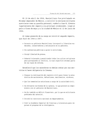 Formación del Estado mexicano   155


    El 10 de abril de 1864, Maximiliano fue proclamado en
Miramar emperador de México, y solicitó le enviaran militares
austriacos como su guardia personal; nombró a Juan N. Almonte
lugarteniente del imperio y su principal colaborador. Llegó al
país a fines de mayo y a la ciudad de México el 12 de junio de
1864.

   Al tomar posesión de su cargo se inició el segundo imperio,
que duró de 1864 a 1867.

   • Durante su gobierno Maximiliano incorporó a liberales mo-
     derados, conservadores y extranjeros en su gabinete.

   • Dio audiencias públicas a quien lo solicitaba.

   • Otorgó libertad de prensa.

   • Gobernó tolerando y permitiendo todos los cultos religiosos
     pero protegiendo al católico, lo cual significó retomar parte
     de las leyes de reforma.

    Estableció que los sacerdotes no debían cobrar por sus ser-
vicios ni hacer obligatoria la limosna.

   • Propuso la continuación del registro civil para llevar la esta-
     dística de nacimientos, defunciones, matrimonios, etcétera.

   • Que los cementerios estuvieran a cargo de la autoridad civil.

   • Se revisaron los bienes de la iglesia, lo que provocó su rompi-
     miento con el gobierno de Maximiliano.

   • Se dio también un déficit financiero, por lo que se solicitaron
     préstamos del exterior.

   • Dividió el territorio nacional en departamentos.

   • Creó la Academia Imperial de Ciencias y Literatura para im-
     pulsar el progreso de la inteligencia.
 