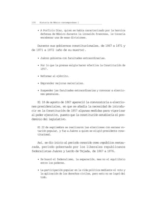 158    Historia de México contemporáneo I


      • A Porfirio Díaz, quien se había caracterizado por la heroica
        defensa de México durante la invasión francesa, le tocaría
        encabezar una de esas divisiones.

    Durante sus gobiernos constitucionales, de 1867 a 1871 y
de 1871 a 1872 (año de su muerte).

      • Juárez gobierna con facultades extraordinarias.

      • Por lo que la prensa exigía hacer efectiva la Constitución de
        1857.

      • Reformar al ejército.

      • Emprender mejoras materiales.

      • Suspender las facultades extraordinarias y convocar a eleccio-
        nes generales.

    El 18 de agosto de 1867 apareció la convocatoria a eleccio-
nes presidenciales, en que se añadía la necesidad de introdu-
cir en la Constitución de 1857 algunas medidas para vigorizar
al poder ejecutivo, puesto que la constitución establecía el pre-
dominio del legislativo.

      El 22 de septiembre se realizaron las elecciones con escasa vo-
      tación popular, y fue a Juárez a quien se eligió presidente cons-
      titucional.

    Así, se dio inicio al periodo conocido como república restau-
rada, periodo gobernado por los liberales republicanos
federalistas Juárez y Lerdo de Tejada, de 1867 a 1876.

      • Se buscó el federalismo, la separación, mas no el equilibrio
        entre los poderes.

      • La participación popular en la vida política mediante el voto y
        la aplicación de los derechos civiles, pero esto no se logró del
        todo.
 