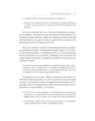 Formación del Estado mexicano   159


   • Se buscó también la pacificación de la república.

   • Reducir las tropas militares e instaurar únicamente gobiernos
     civiles, ya que el ejército absorbía el 70% de los gastos del
     Estado.

    En este mismo periodo los liberales pensaban que gober-
nar era poblar, razón por la cual consideraron como necesaria la
inmigración para explotar todas las riquezas naturales con que
contaba México, ya que en nuestro país había una población
escasa para tanto y tan buen territorio.

    Para los liberales la mejor forma de propiedad era la peque-
ña propiedad privada; consideraban necesario para ello la ven-
ta de terrenos baldíos, la desamortización y el fraccionamiento
de los latifundios de la iglesia, fragmentar las tierras de las
comunidades indígenas y fragmentar también las grandes ha-
ciendas privadas.

   Se planeó hacer de cada campesino un pequeño propietario, pero,
   a pesar de ello, predominó el latifundio (concentración de la
   tierra en unas cuantas manos) y la propiedad comunal, así como
   el peonaje y no el trabajo propiamente libre.

    La población era escasa. México contaba en esos años con
ocho millones de personas, de las cuales seis millones eran
rurales; la fuerza de trabajo no pasaba de dos millones, por lo
que había sólo un trabajador por cada cien hectáreas de tierra.
Dominaban la enfermedad y la miseria.

   • En 1867 no se podía esperar una entrada masiva de capital
     extranjero, ya que México era considerado como un país que
     pagaba tarde, mal y/o nunca, por lo que casi nadie le prestaba.

   • El gobierno liberal casi no tenía relaciones con los grandes
     países capitalistas, salvo con Estados Unidos.
 