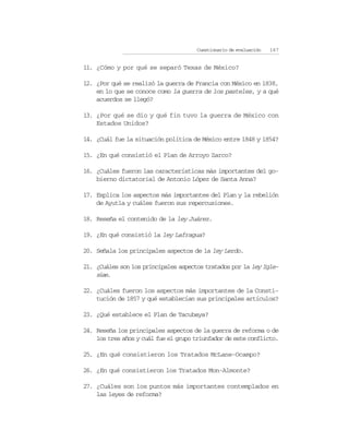 Cuestionario de evaluación   167


11. ¿Cómo y por qué se separó Texas de México?

12. ¿Por qué se realizó la guerra de Francia con México en 1838,
    en lo que se conoce como la guerra de los pasteles, y a qué
    acuerdos se llegó?

13. ¿Por qué se dio y qué fin tuvo la guerra de México con
    Estados Unidos?

14. ¿Cuál fue la situación política de México entre 1848 y 1854?

15. ¿En qué consistió el Plan de Arroyo Zarco?

16. ¿Cuáles fueron las características más importantes del go-
    bierno dictatorial de Antonio López de Santa Anna?

17. Explica los aspectos más importantes del Plan y la rebelión
    de Ayutla y cuáles fueron sus repercusiones.

18. Reseña el contenido de la ley Juárez.

19. ¿En qué consistió la ley Lafragua?

20. Señala los principales aspectos de la ley Lerdo.

21. ¿Cuáles son los principales aspectos tratados por la ley Igle-
    sias.

22. ¿Cuáles fueron los aspectos más importantes de la Consti-
    tución de 1857 y qué establecían sus principales artículos?

23. ¿Qué establece el Plan de Tacubaya?

24. Reseña los principales aspectos de la guerra de reforma o de
    los tres años y cuál fue el grupo triunfador de este conflicto.

25. ¿En qué consistieron los Tratados McLane-Ocampo?

26. ¿En qué consistieron los Tratados Mon-Almonte?

27. ¿Cuáles son los puntos más importantes contemplados en
    las leyes de reforma?
 