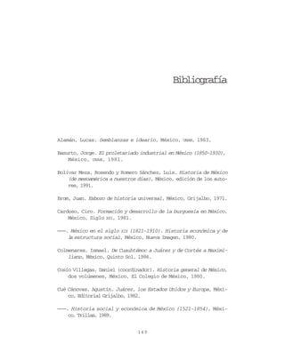 Formación del estado mexicano   169




                                              Bibliografía




Alamán, Lucas. Semblanzas e ideario, México, UNAM, 1963.

Basurto, Jorge. El proletariado industrial en México (1850-1930),
    México, UNAM, 1981.

Bolívar Meza, Rosendo y Romero Sánchez, Luis. Historia de México
    (de mesoamérica a nuestros días), México, edición de los auto-
    res, 1991.

Brom, Juan. Esbozo de historia universal, México, Grijalbo, 1971.

Cardoso, Ciro. Formación y desarrollo de la burguesía en México,
    México, Siglo XXI, 1981.

———. México en el siglo XIX (1821-1910). Historia económica y de
    l estructura social, México, Nueva Imagen, 1980.
     a

Colmenares, Ismael. De Cuauhtémoc a Juárez y de Cortés a Maximi-
    liano, México, Quinto Sol, 1986.

Cosío Villegas, Daniel (coordinador). Historia general de México,
    dos volúmenes, México, El Colegio de México, 1980.

Cué Cánovas, Agustín. Juárez, los Estados Unidos y Europa, Méxi-
    co, Editorial Grijalbo, 1982.

———. Historia social y económica de México (1521-1854), Méxi-
    co, Trillas, 1989.


                               169
 